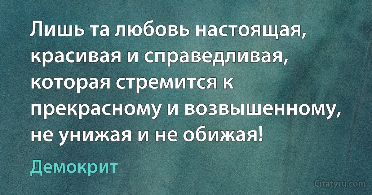 Лишь та любовь настоящая, красивая и справедливая, которая стремится к прекрасному и возвышенному, не унижая и не обижая! (Демокрит)