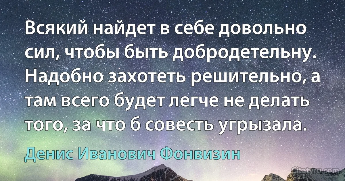 Всякий найдет в себе довольно сил, чтобы быть добродетельну. Надобно захотеть решительно, а там всего будет легче не делать того, за что б совесть угрызала. (Денис Иванович Фонвизин)