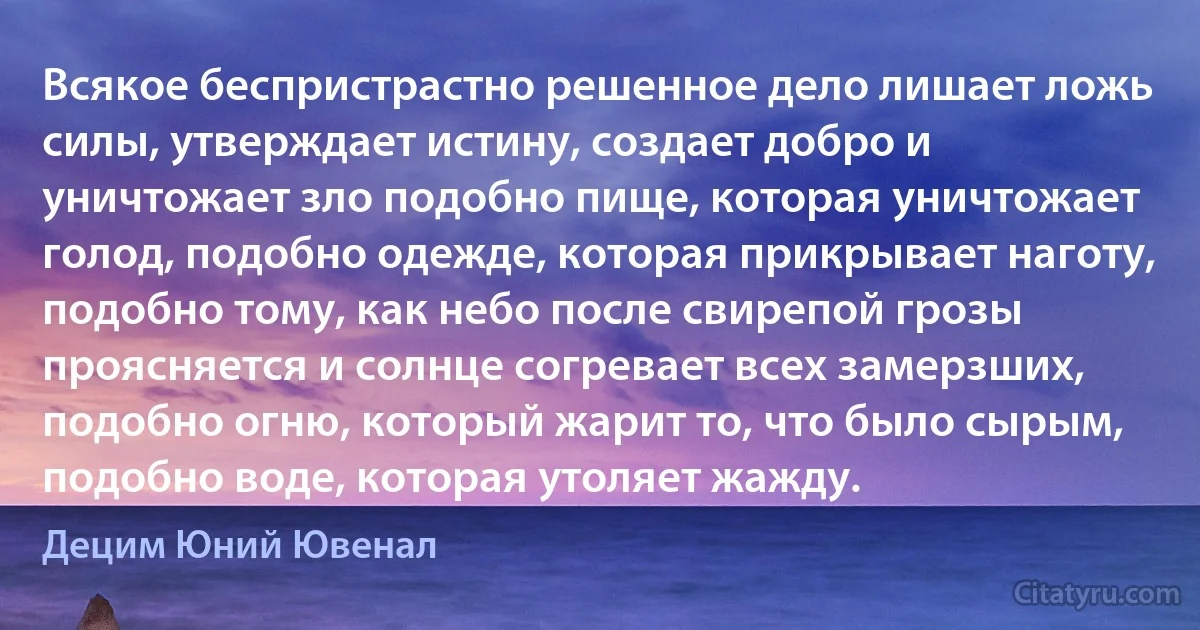 Всякое беспристрастно решенное дело лишает ложь силы, утверждает истину, создает добро и уничтожает зло подобно пище, которая уничтожает голод, подобно одежде, которая прикрывает наготу, подобно тому, как небо после свирепой грозы проясняется и солнце согревает всех замерзших, подобно огню, который жарит то, что было сырым, подобно воде, которая утоляет жажду. (Децим Юний Ювенал)