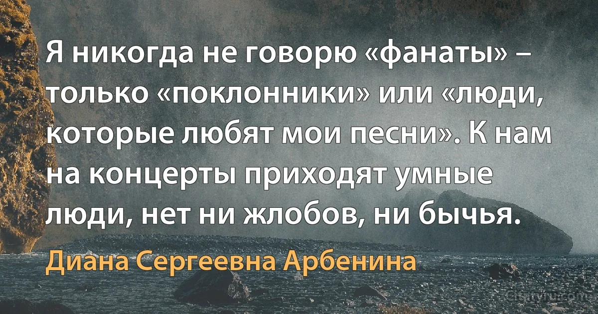 Я никогда не говорю «фанаты» – только «поклонники» или «люди, которые любят мои песни». К нам на концерты приходят умные люди, нет ни жлобов, ни бычья. (Диана Сергеевна Арбенина)