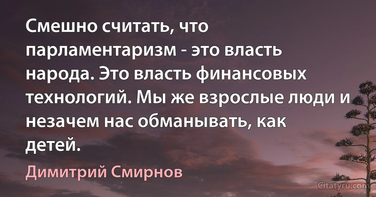 Смешно считать, что парламентаризм - это власть народа. Это власть финансовых технологий. Мы же взрослые люди и незачем нас обманывать, как детей. (Димитрий Смирнов)