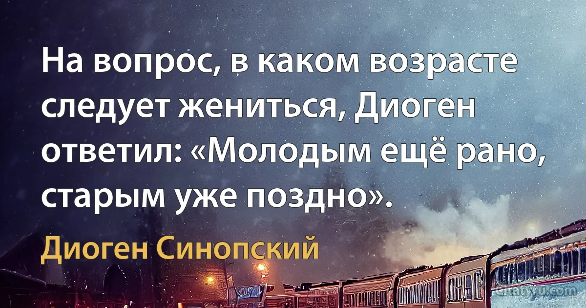 На вопрос, в каком возрасте следует жениться, Диоген ответил: «Молодым ещё рано, старым уже поздно». (Диоген Синопский)