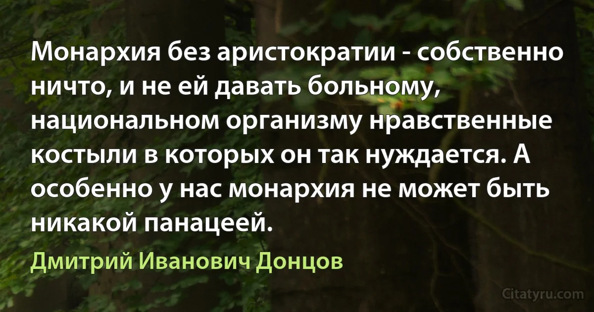 Монархия без аристократии - собственно ничто, и не ей давать больному, национальном организму нравственные костыли в которых он так нуждается. А особенно у нас монархия не может быть никакой панацеей. (Дмитрий Иванович Донцов)