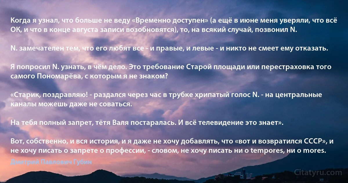 Когда я узнал, что больше не веду «Временно доступен» (а ещё в июне меня уверяли, что всё ОК, и что в конце августа записи возобновятся), то, на всякий случай, позвонил N.

N. замечателен тем, что его любят все - и правые, и левые - и никто не смеет ему отказать.

Я попросил N. узнать, в чём дело. Это требование Старой площади или перестраховка того самого Пономарёва, с которым я не знаком?

«Старик, поздравляю! - раздался через час в трубке хрипатый голос N. - на центральные каналы можешь даже не соваться.

На тебя полный запрет, тётя Валя постаралась. И всё телевидение это знает».

Вот, собственно, и вся история, и я даже не хочу добавлять, что «вот и возвратился СССР», и не хочу писать о запрете о профессии, - словом, не хочу писать ни о tempores, ни o mores. (Дмитрий Павлович Губин)