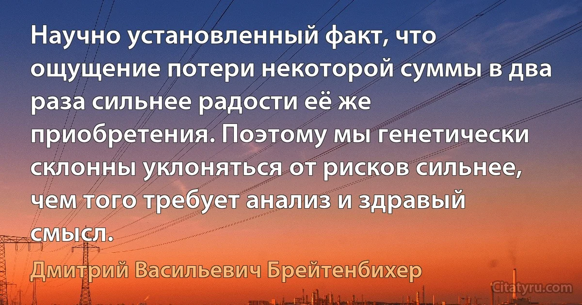 Научно установленный факт, что ощущение потери некоторой суммы в два раза сильнее радости её же приобретения. Поэтому мы генетически склонны уклоняться от рисков сильнее, чем того требует анализ и здравый смысл. (Дмитрий Васильевич Брейтенбихер)