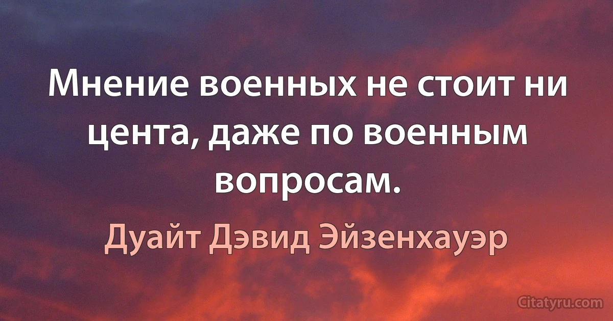 Мнение военных не стоит ни цента, даже по военным вопросам. (Дуайт Дэвид Эйзенхауэр)