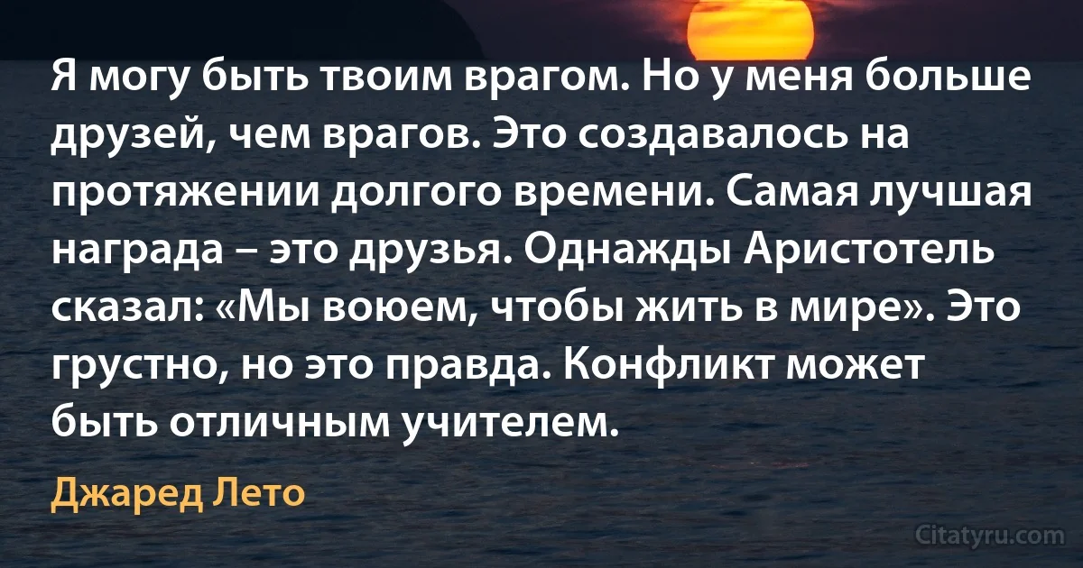 Я могу быть твоим врагом. Но у меня больше друзей, чем врагов. Это создавалось на протяжении долгого времени. Самая лучшая награда – это друзья. Однажды Аристотель сказал: «Мы воюем, чтобы жить в мире». Это грустно, но это правда. Конфликт может быть отличным учителем. (Джаред Лето)