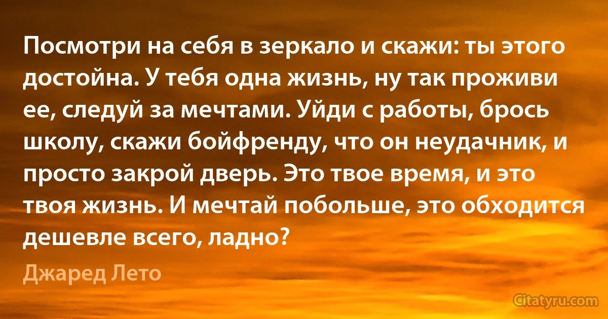 Посмотри на себя в зеркало и скажи: ты этого достойна. У тебя одна жизнь, ну так проживи ее, следуй за мечтами. Уйди с работы, брось школу, скажи бойфренду, что он неудачник, и просто закрой дверь. Это твое время, и это твоя жизнь. И мечтай побольше, это обходится дешевле всего, ладно? (Джаред Лето)