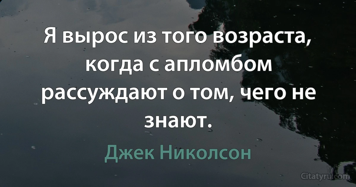 Я вырос из того возраста, когда с апломбом рассуждают о том, чего не знают. (Джек Николсон)