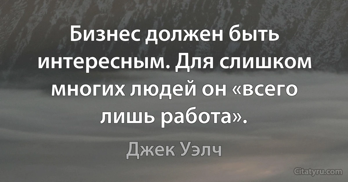 Бизнес должен быть интересным. Для слишком многих людей он «всего лишь работа». (Джек Уэлч)