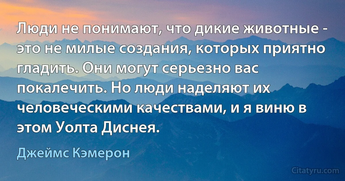 Люди не понимают, что дикие животные - это не милые создания, которых приятно гладить. Они могут серьезно вас покалечить. Но люди наделяют их человеческими качествами, и я виню в этом Уолта Диснея. (Джеймс Кэмерон)