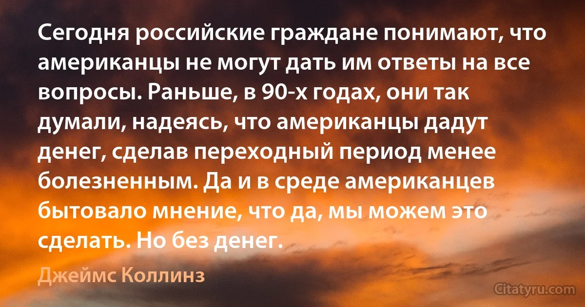 Сегодня российские граждане понимают, что американцы не могут дать им ответы на все вопросы. Раньше, в 90-х годах, они так думали, надеясь, что американцы дадут денег, сделав переходный период менее болезненным. Да и в среде американцев бытовало мнение, что да, мы можем это сделать. Но без денег. (Джеймс Коллинз)