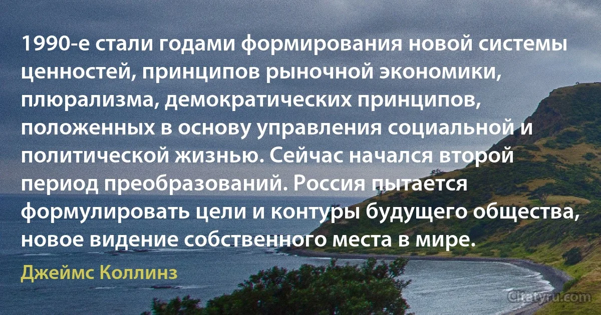 1990-е стали годами формирования новой системы ценностей, принципов рыночной экономики, плюрализма, демократических принципов, положенных в основу управления социальной и политической жизнью. Сейчас начался второй период преобразований. Россия пытается формулировать цели и контуры будущего общества, новое видение собственного места в мире. (Джеймс Коллинз)