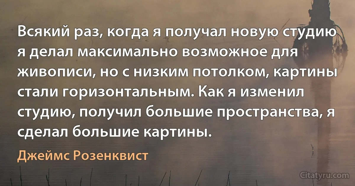 Всякий раз, когда я получал новую студию я делал максимально возможное для живописи, но с низким потолком, картины стали горизонтальным. Как я изменил студию, получил большие пространства, я сделал большие картины. (Джеймс Розенквист)