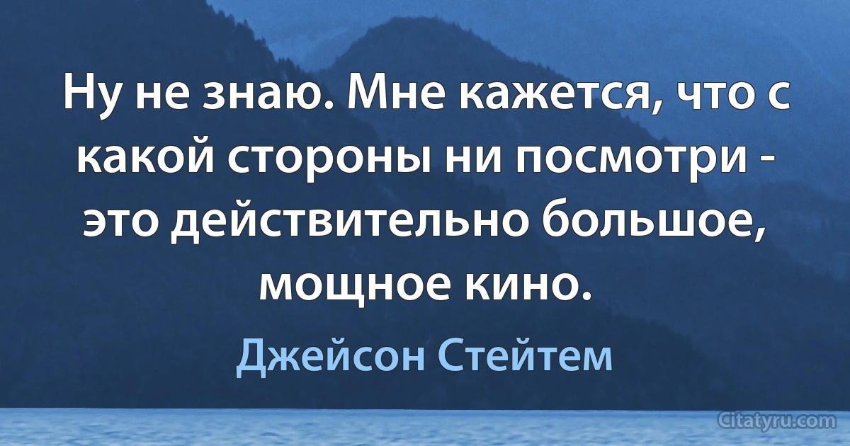 Ну не знаю. Мне кажется, что с какой стороны ни посмотри - это действительно большое, мощное кино. (Джейсон Стейтем)