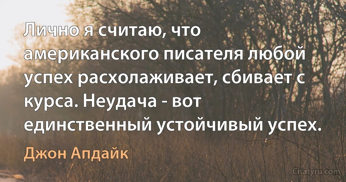 Лично я считаю, что американского писателя любой успех расхолаживает, сбивает с курса. Неудача - вот единственный устойчивый успех. (Джон Апдайк)