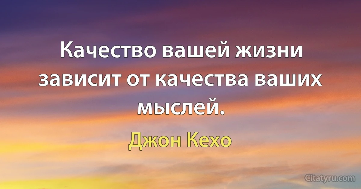 Качество вашей жизни зависит от качества ваших мыслей. (Джон Кехо)