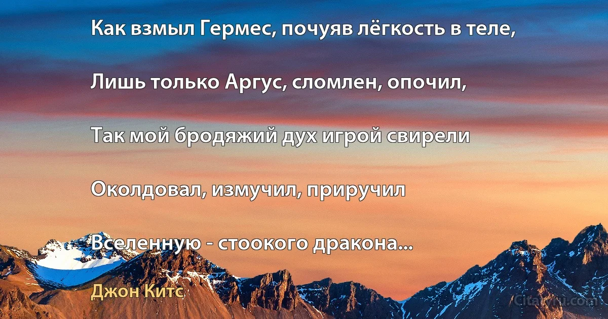 Как взмыл Гермес, почуяв лёгкость в теле,

Лишь только Аргус, сломлен, опочил,

Так мой бродяжий дух игрой свирели

Околдовал, измучил, приручил

Вселенную - стоокого дракона... (Джон Китс)