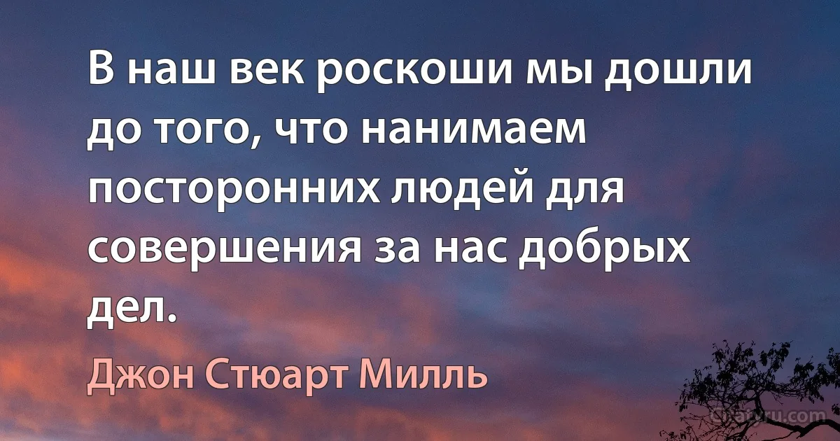 В наш век роскоши мы дошли до того, что нанимаем посторонних людей для совершения за нас добрых дел. (Джон Стюарт Милль)