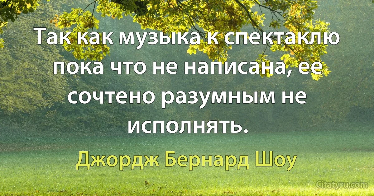 Так как музыка к спектаклю пока что не написана, ее сочтено разумным не исполнять. (Джордж Бернард Шоу)