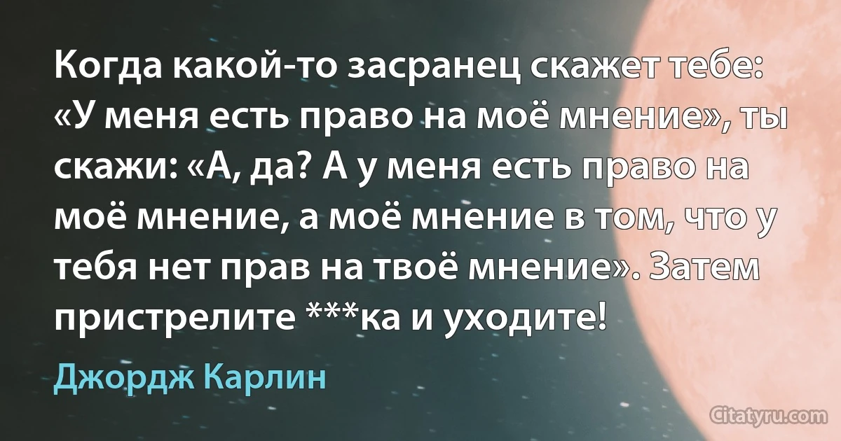 Когда какой-то засранец скажет тебе: «У меня есть право на моё мнение», ты скажи: «А, да? А у меня есть право на моё мнение, а моё мнение в том, что у тебя нет прав на твоё мнение». Затем пристрелите ***ка и уходите! (Джордж Карлин)