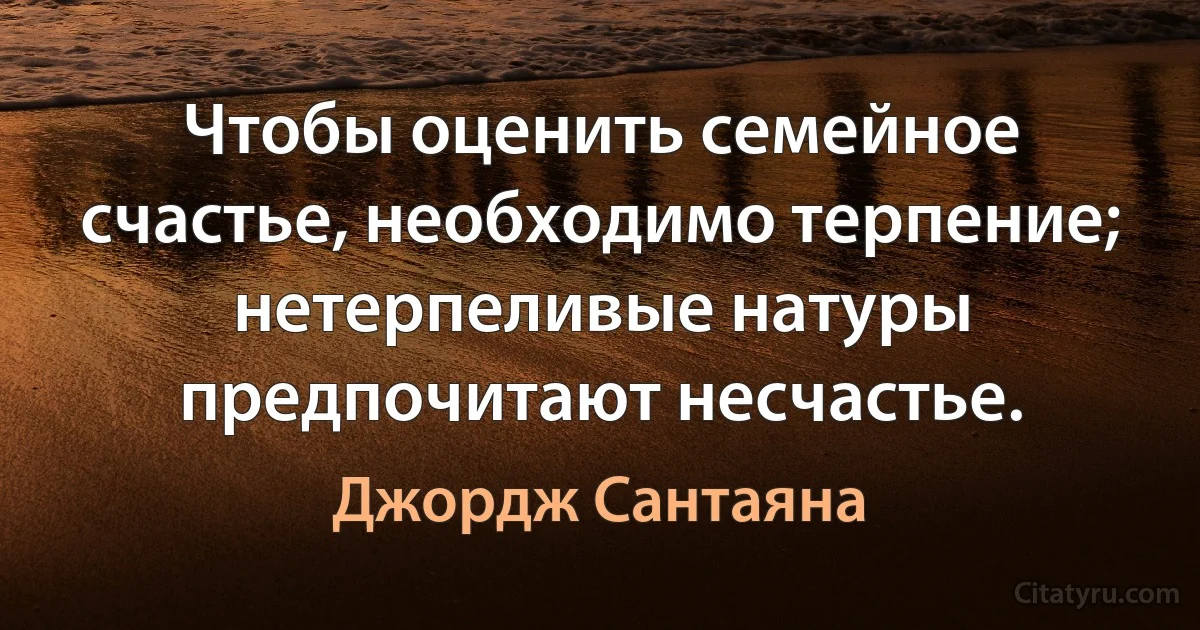 Чтобы оценить семейное счастье, необходимо терпение; нетерпеливые натуры предпочитают несчастье. (Джордж Сантаяна)