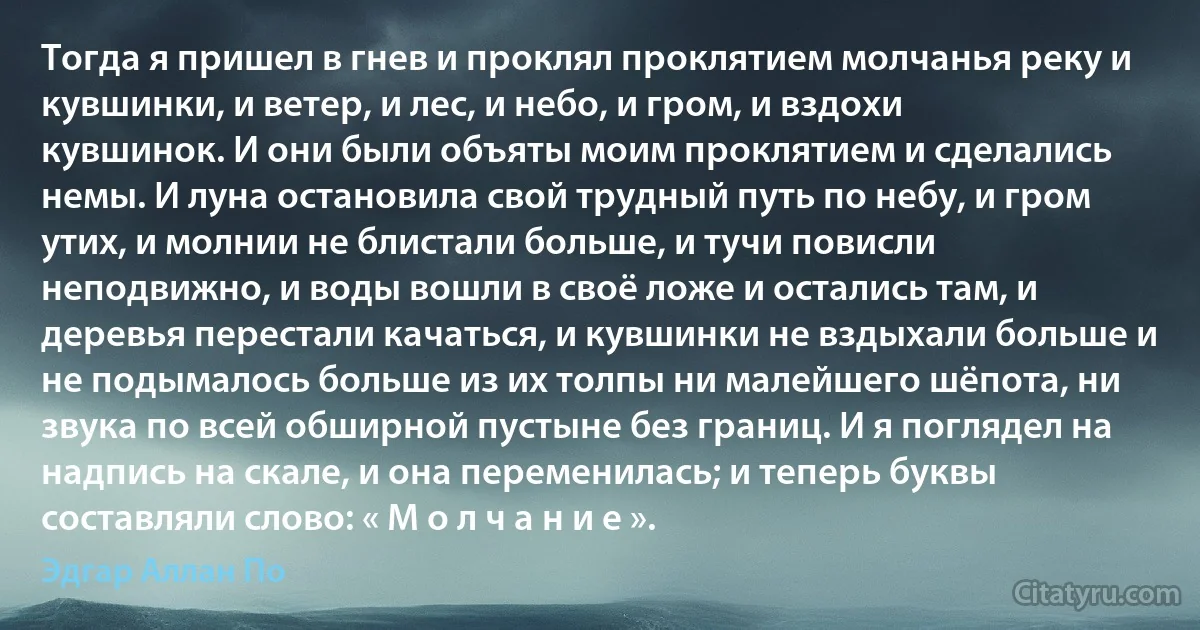 Тогда я пришел в гнев и проклял проклятием молчанья реку и кувшинки, и ветер, и лес, и небо, и гром, и вздохи кувшинок. И они были объяты моим проклятием и сделались немы. И луна остановила свой трудный путь по небу, и гром утих, и молнии не блистали больше, и тучи повисли неподвижно, и воды вошли в своё ложе и остались там, и деревья перестали качаться, и кувшинки не вздыхали больше и не подымалось больше из их толпы ни малейшего шёпота, ни звука по всей обширной пустыне без границ. И я поглядел на надпись на скале, и она переменилась; и теперь буквы составляли слово: « М о л ч а н и е ». (Эдгар Аллан По)