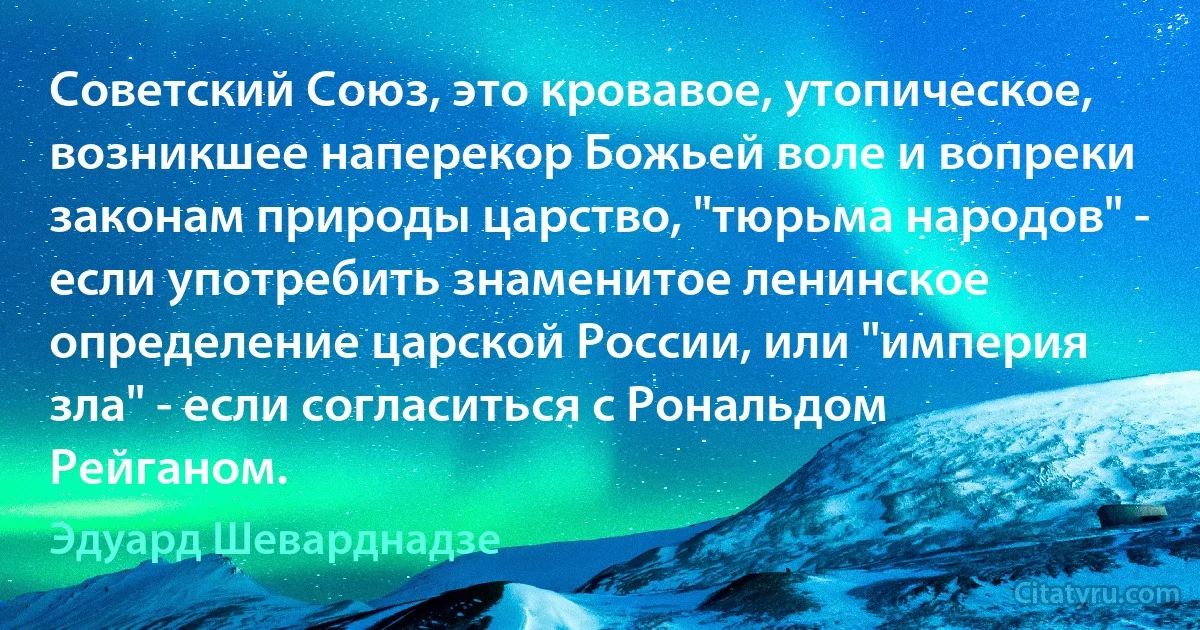 Советский Союз, это кровавое, утопическое, возникшее наперекор Божьей воле и вопреки законам природы царство, "тюрьма народов" - если употребить знаменитое ленинское определение царской России, или "империя зла" - если согласиться с Рональдом Рейганом. (Эдуард Шеварднадзе)