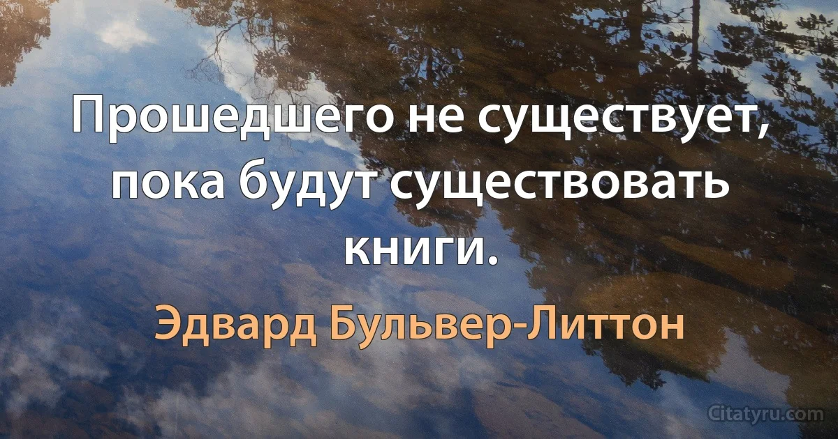 Прошедшего не существует, пока будут существовать книги. (Эдвард Бульвер-Литтон)