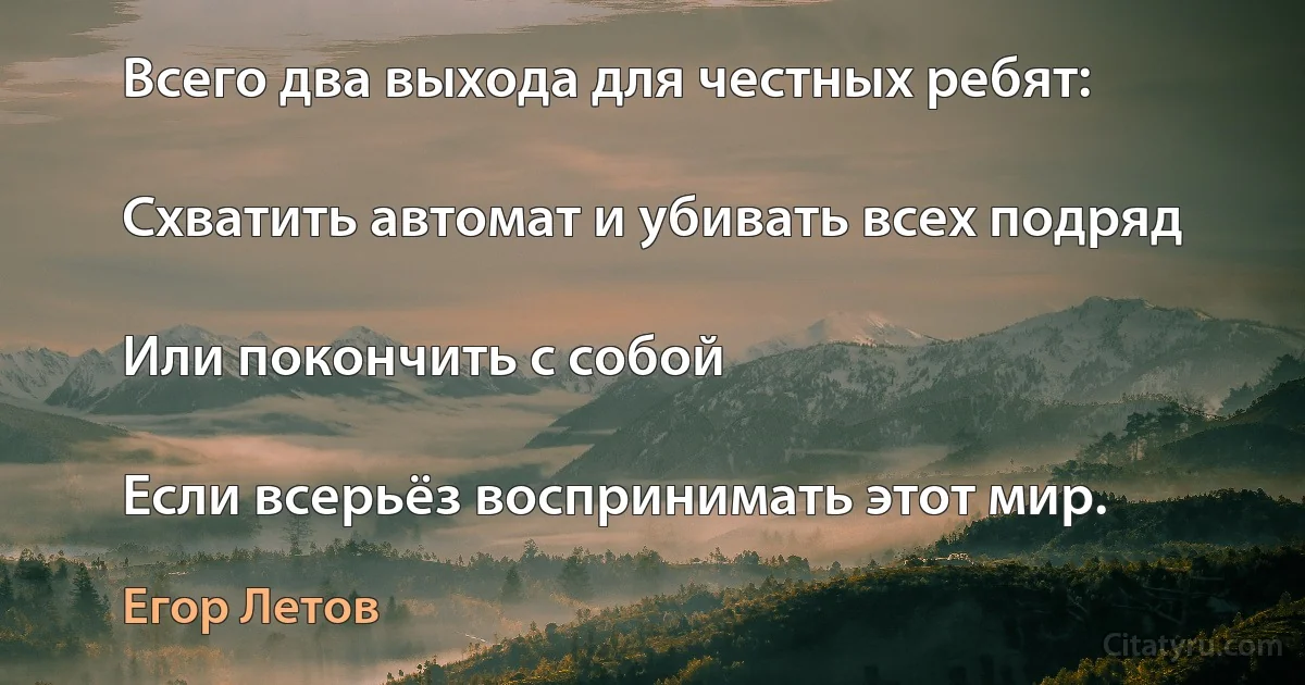 Всего два выхода для честных ребят:

Схватить автомат и убивать всех подряд

Или покончить с собой

Если всерьёз воспринимать этот мир. (Егор Летов)