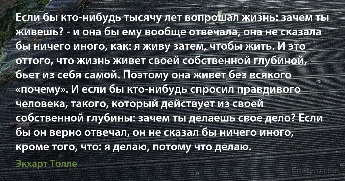 Если бы кто-нибудь тысячу лет вопрошал жизнь: зачем ты живешь? - и она бы ему вообще отвечала, она не сказала бы ничего иного, как: я живу затем, чтобы жить. И это оттого, что жизнь живет своей собственной глубиной, бьет из себя самой. Поэтому она живет без всякого «почему». И если бы кто-нибудь спросил правдивого человека, такого, который действует из своей собственной глубины: зачем ты делаешь свое дело? Если бы он верно отвечал, он не сказал бы ничего иного, кроме того, что: я делаю, потому что делаю. (Экхарт Толле)