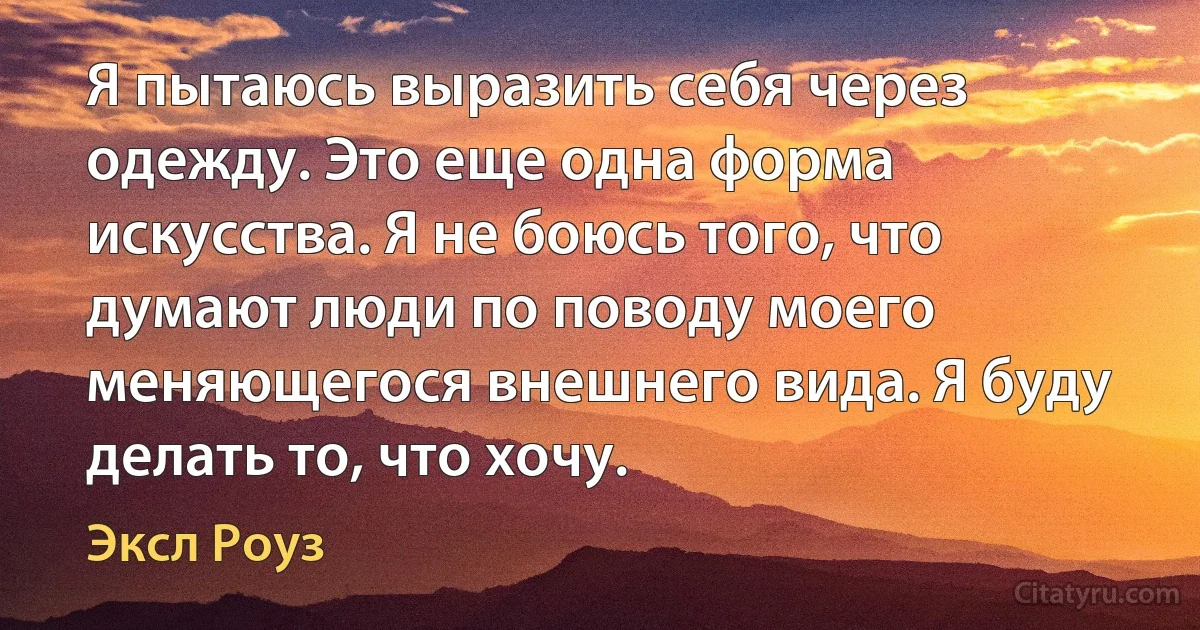 Я пытаюсь выразить себя через одежду. Это еще одна форма искусства. Я не боюсь того, что думают люди по поводу моего меняющегося внешнего вида. Я буду делать то, что хочу. (Эксл Роуз)