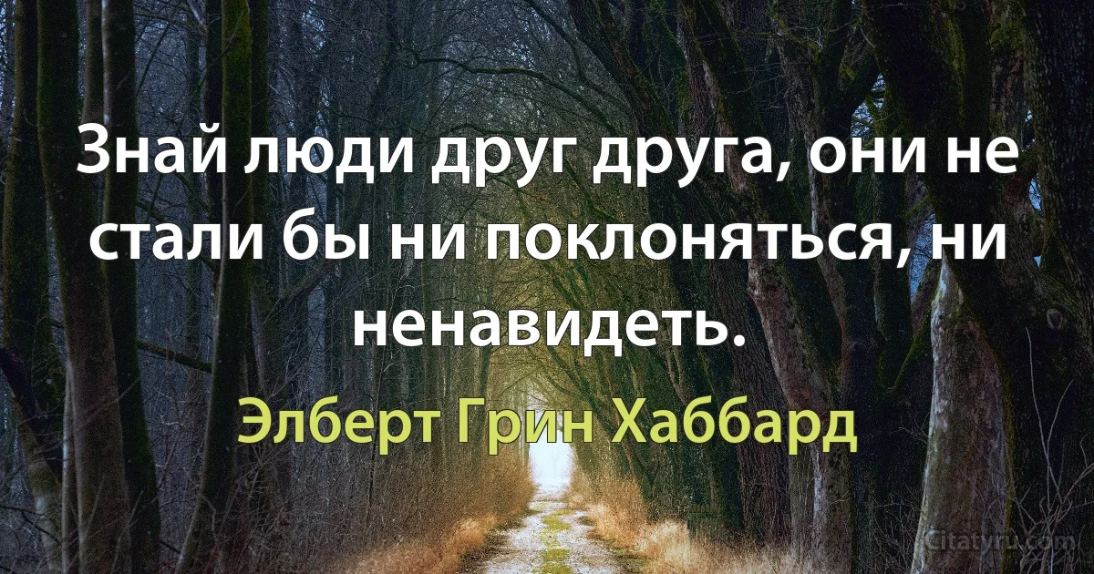 Знай люди друг друга, они не стали бы ни поклоняться, ни ненавидеть. (Элберт Грин Хаббард)