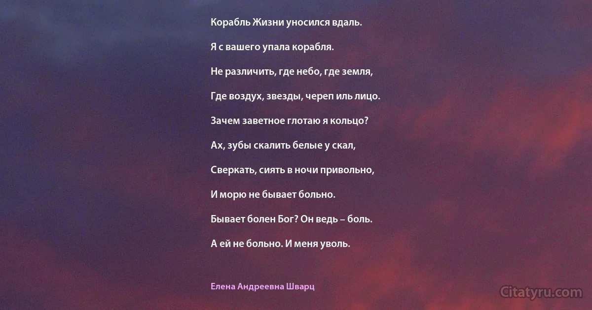 Корабль Жизни уносился вдаль.

Я с вашего упала корабля.

Не различить, где небо, где земля,

Где воздух, звезды, череп иль лицо.

Зачем заветное глотаю я кольцо?

Ах, зубы скалить белые у скал,

Сверкать, сиять в ночи привольно,

И морю не бывает больно.

Бывает болен Бог? Он ведь – боль.

А ей не больно. И меня уволь. (Елена Андреевна Шварц)