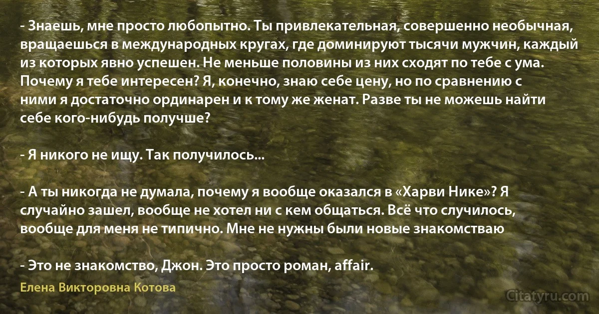 - Знаешь, мне просто любопытно. Ты привлекательная, совершенно необычная, вращаешься в международных кругах, где доминируют тысячи мужчин, каждый из которых явно успешен. Не меньше половины из них сходят по тебе с ума. Почему я тебе интересен? Я, конечно, знаю себе цену, но по сравнению с ними я достаточно ординарен и к тому же женат. Разве ты не можешь найти себе кого-нибудь получше?

- Я никого не ищу. Так получилось...

- А ты никогда не думала, почему я вообще оказался в «Харви Нике»? Я случайно зашел, вообще не хотел ни с кем общаться. Всё что случилось, вообще для меня не типично. Мне не нужны были новые знакомстваю

- Это не знакомство, Джон. Это просто роман, affair. (Елена Викторовна Котова)