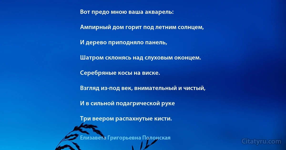 Вот предо мною ваша акварель:

Ампирный дом горит под летним солнцем,

И дерево приподняло панель,

Шатром склонясь над слуховым оконцем.

Серебряные косы на виске.

Взгляд из-под век, внимательный и чистый,

И в сильной подагрической руке

Три веером распахнутые кисти. (Елизавета Григорьевна Полонская)