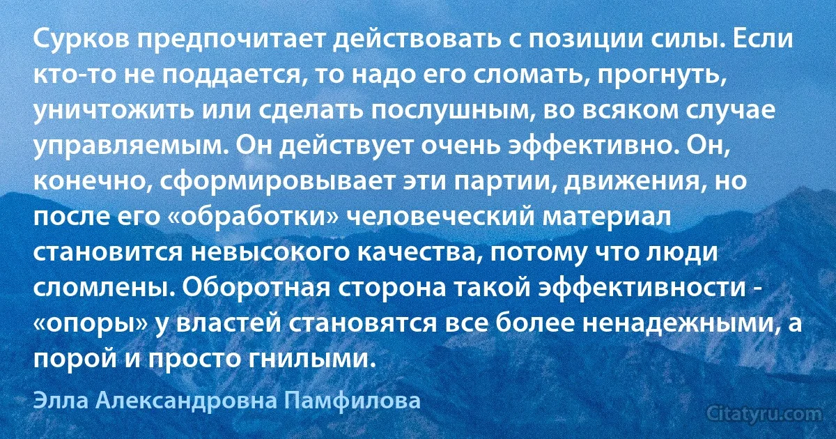 Сурков предпочитает действовать с позиции силы. Если кто-то не поддается, то надо его сломать, прогнуть, уничтожить или сделать послушным, во всяком случае управляемым. Он действует очень эффективно. Он, конечно, сформировывает эти партии, движения, но после его «обработки» человеческий материал становится невысокого качества, потому что люди сломлены. Оборотная сторона такой эффективности - «опоры» у властей становятся все более ненадежными, а порой и просто гнилыми. (Элла Александровна Памфилова)