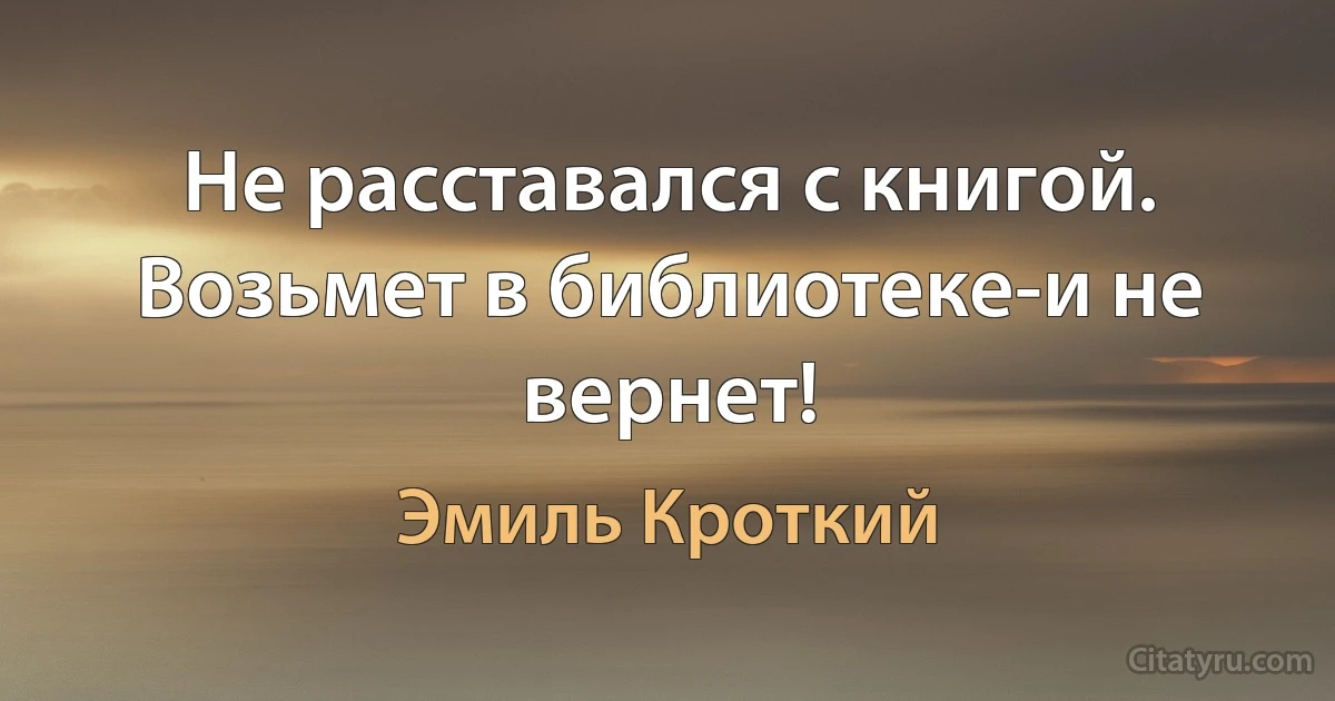 Не расставался с книгой. Возьмет в библиотеке-и не вернет! (Эмиль Кроткий)