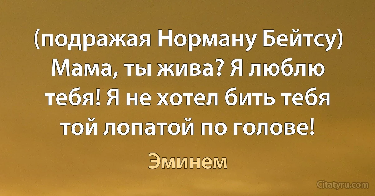 (подражая Норману Бейтсу) Мама, ты жива? Я люблю тебя! Я не хотел бить тебя той лопатой по голове! (Эминем)