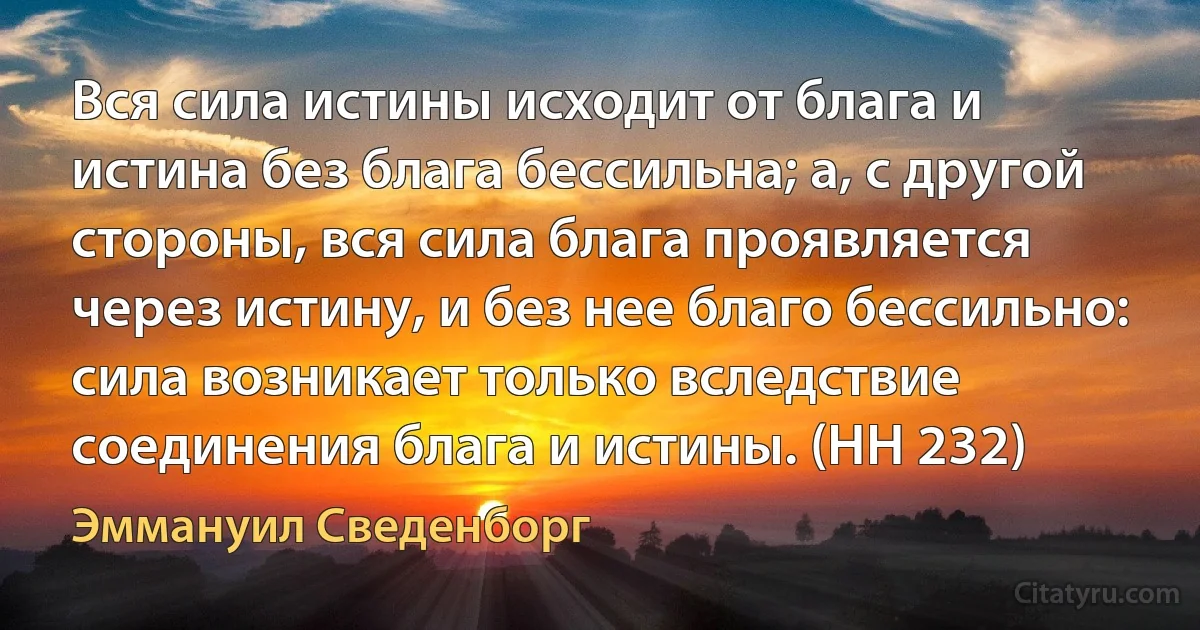 Вся сила истины исходит от блага и истина без блага бессильна; а, с другой стороны, вся сила блага проявляется через истину, и без нее благо бессильно: сила возникает только вследствие соединения блага и истины. (HH 232) (Эммануил Сведенборг)