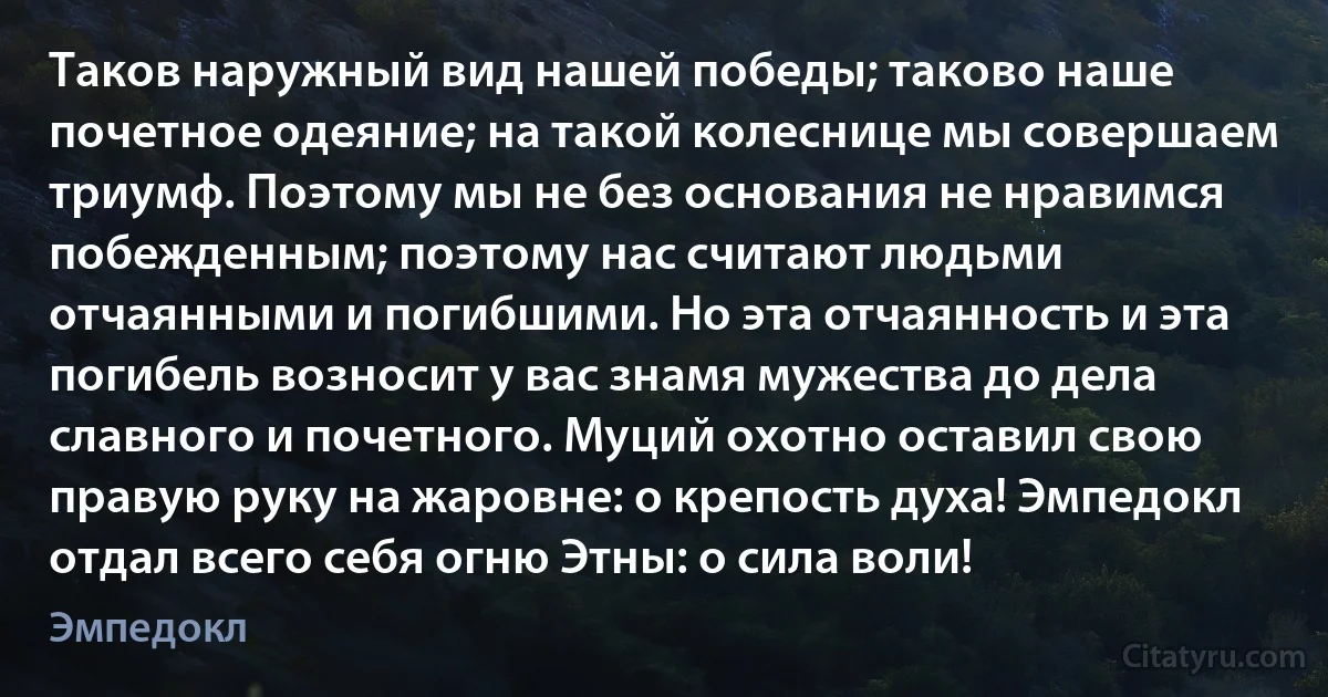 Таков наружный вид нашей победы; таково наше почетное одеяние; на такой колеснице мы совершаем триумф. Поэтому мы не без основания не нравимся побежденным; поэтому нас считают людьми отчаянными и погибшими. Но эта отчаянность и эта погибель возносит у вас знамя мужества до дела славного и почетного. Муций охотно оставил свою правую руку на жаровне: о крепость духа! Эмпедокл отдал всего себя огню Этны: о сила воли! (Эмпедокл)