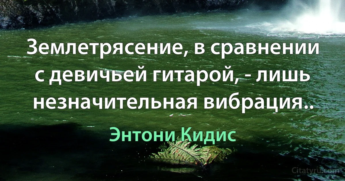 Землетрясение, в сравнении с девичьей гитарой, - лишь незначительная вибрация.. (Энтони Кидис)