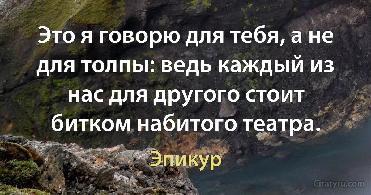 Это я говорю для тебя, а не для толпы: ведь каждый из нас для другого стоит битком набитого театра. (Эпикур)