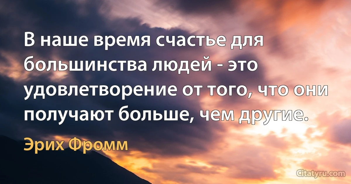 В наше время счастье для большинства людей - это удовлетворение от того, что они получают больше, чем другие. (Эрих Фромм)