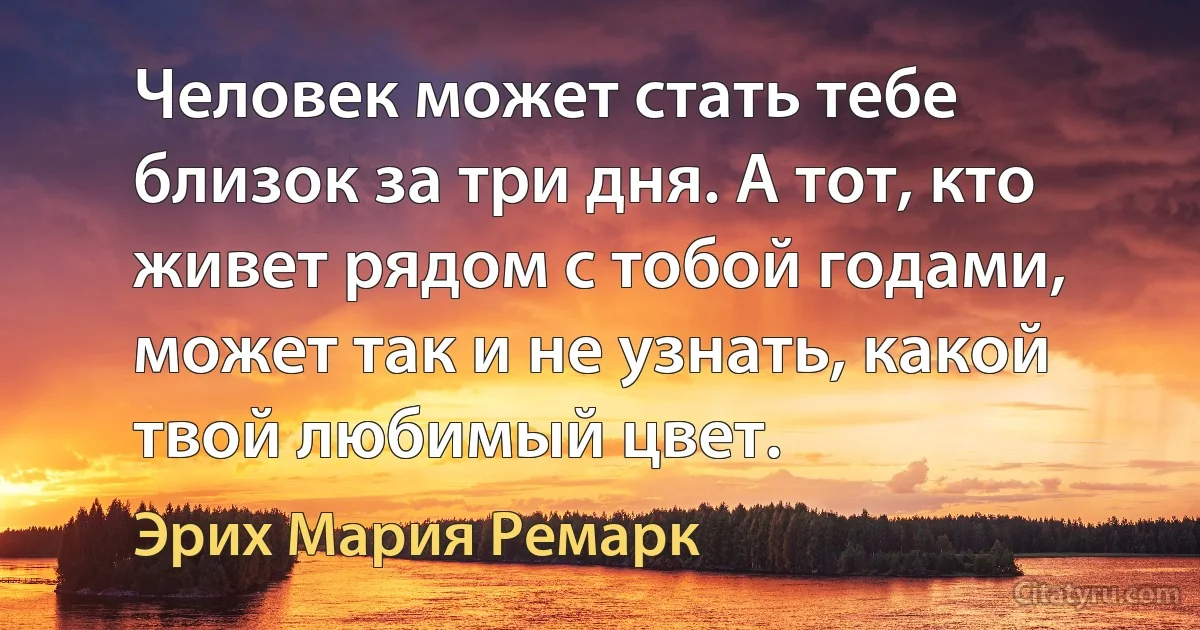 Человек может стать тебе близок за три дня. А тот, кто живет рядом с тобой годами, может так и не узнать, какой твой любимый цвет. (Эрих Мария Ремарк)