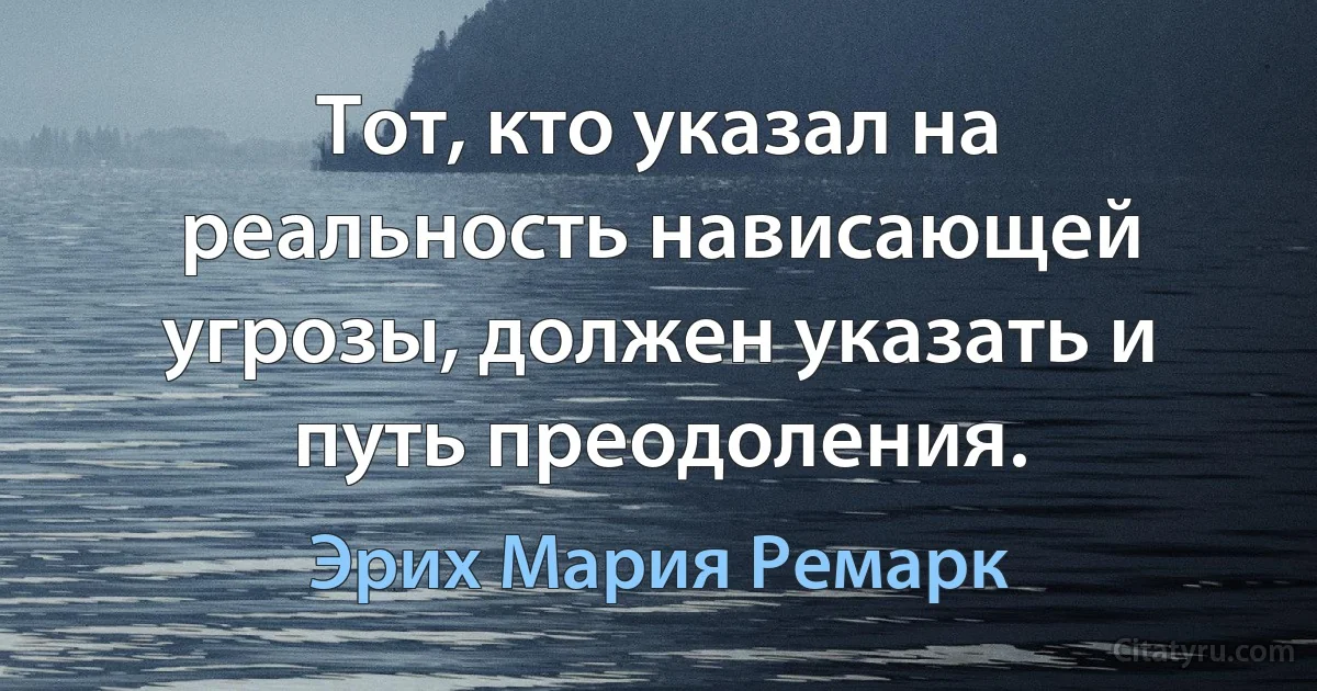 Тот, кто указал на реальность нависающей угрозы, должен указать и путь преодоления. (Эрих Мария Ремарк)