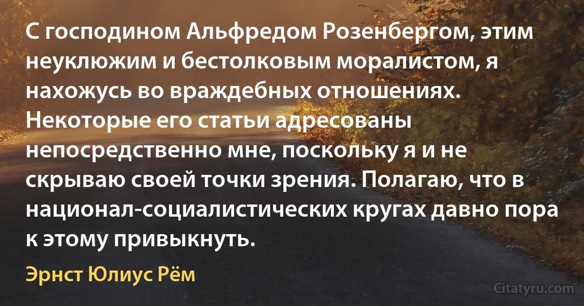 С господином Альфредом Розенбергом, этим неуклюжим и бестолковым моралистом, я нахожусь во враждебных отношениях. Некоторые его статьи адресованы непосредственно мне, поскольку я и не скрываю своей точки зрения. Полагаю, что в национал-социалистических кругах давно пора к этому привыкнуть. (Эрнст Юлиус Рём)