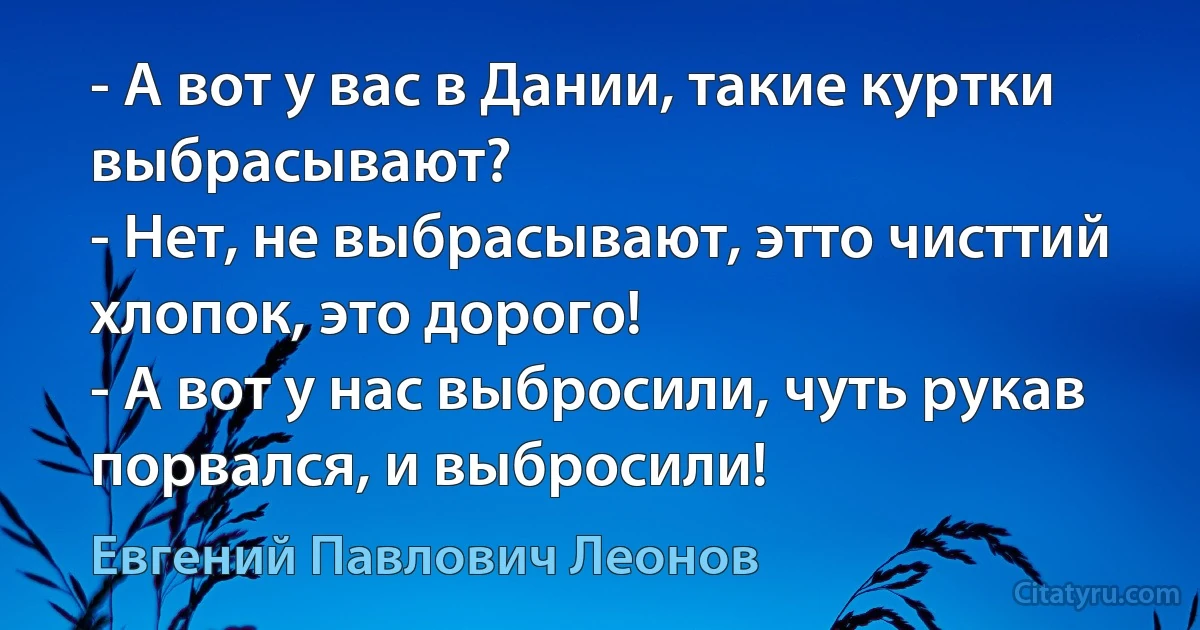 - А вот у вас в Дании, такие куртки выбрасывают?
- Нет, не выбрасывают, этто чисттий хлопок, это дорого!
- А вот у нас выбросили, чуть рукав порвался, и выбросили! (Евгений Павлович Леонов)