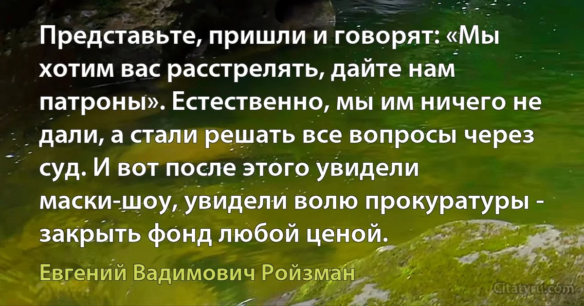 Представьте, пришли и говорят: «Мы хотим вас расстрелять, дайте нам патроны». Естественно, мы им ничего не дали, а стали решать все вопросы через суд. И вот после этого увидели маски-шоу, увидели волю прокуратуры - закрыть фонд любой ценой. (Евгений Вадимович Ройзман)