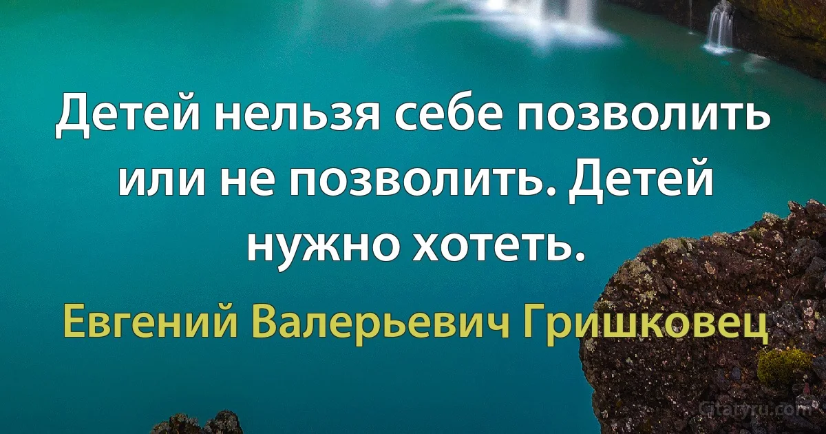 Детей нельзя себе позволить или не позволить. Детей нужно хотеть. (Евгений Валерьевич Гришковец)